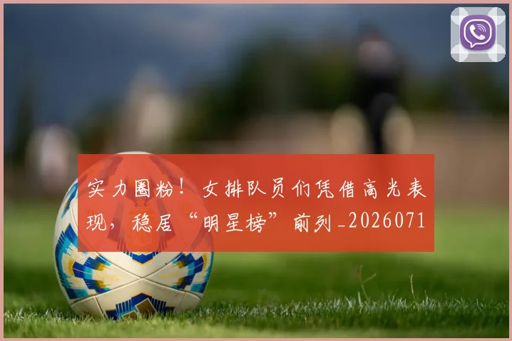 实力圈粉！女排队员们凭借高光表现，稳居“明星榜”前列_20260710002548