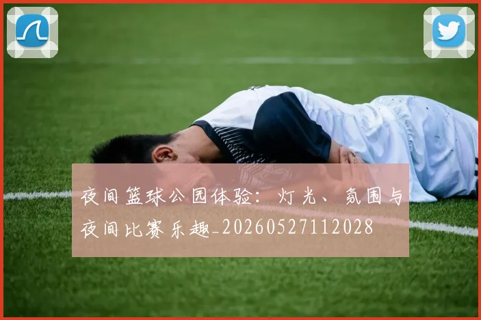 夜间篮球公园体验：灯光、氛围与夜间比赛乐趣_20260527112028