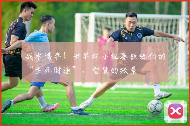 战术博弈！世界杯小组赛教练们的“生死时速”，智慧的较量
