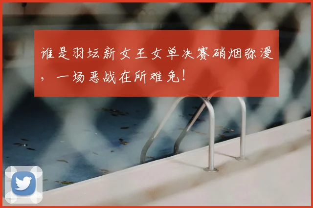 谁是羽坛新女王女单决赛硝烟弥漫,一场恶战在所难免!