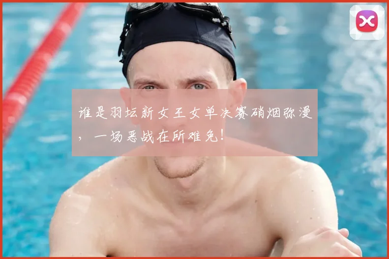 谁是羽坛新女王女单决赛硝烟弥漫，一场恶战在所难免！