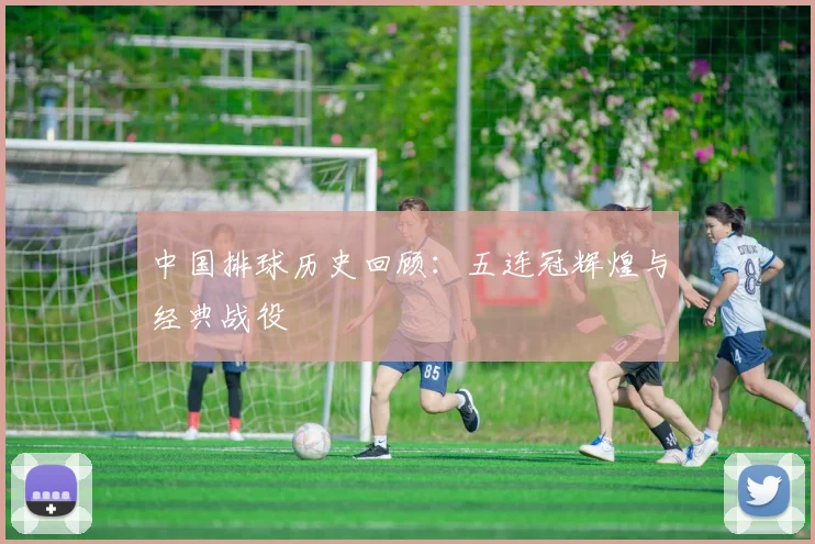 中国排球历史回顾：五连冠辉煌与经典战役