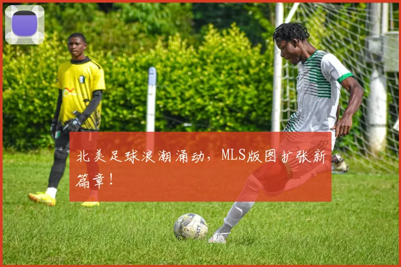 北美足球浪潮涌动，MLS版图扩张新篇章！