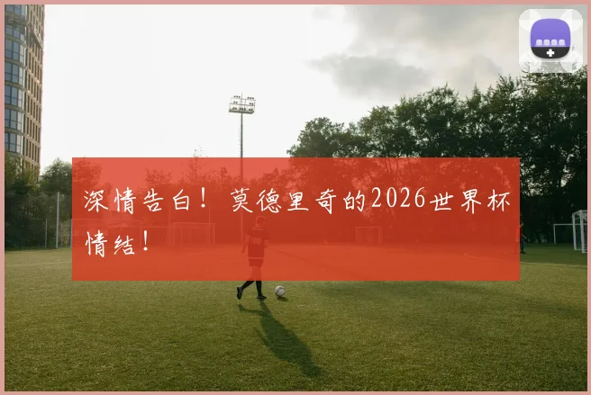 深情告白！莫德里奇的2026世界杯情结！