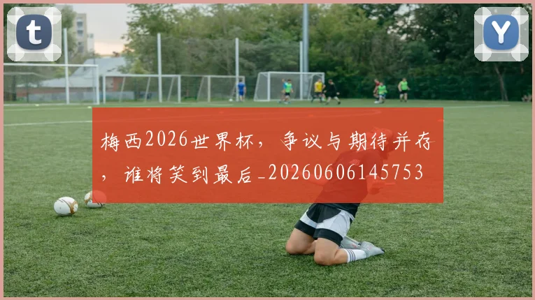 梅西2026世界杯，争议与期待并存，谁将笑到最后_20260606145753