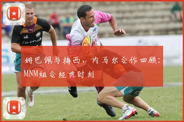 姆巴佩与梅西、内马尔合作回顾：MNM组合经典时刻