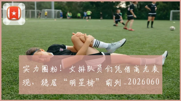 实力圈粉！女排队员们凭借高光表现，稳居“明星榜”前列_20260604195810