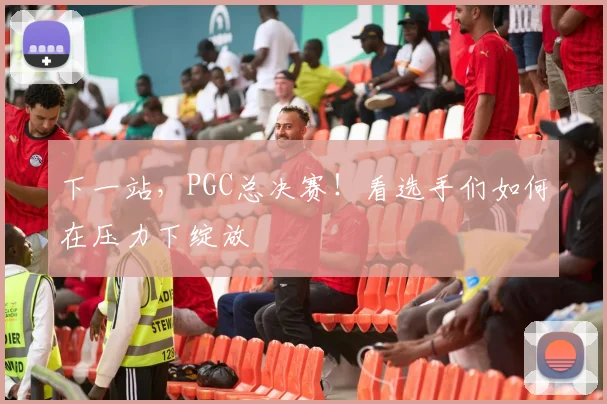 下一站，PGC总决赛！看选手们如何在压力下绽放