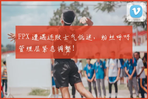 FPX 遭遇连败士气低迷，粉丝呼吁管理层紧急调整！