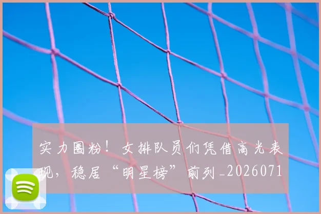 实力圈粉！女排队员们凭借高光表现，稳居“明星榜”前列_20260710002548