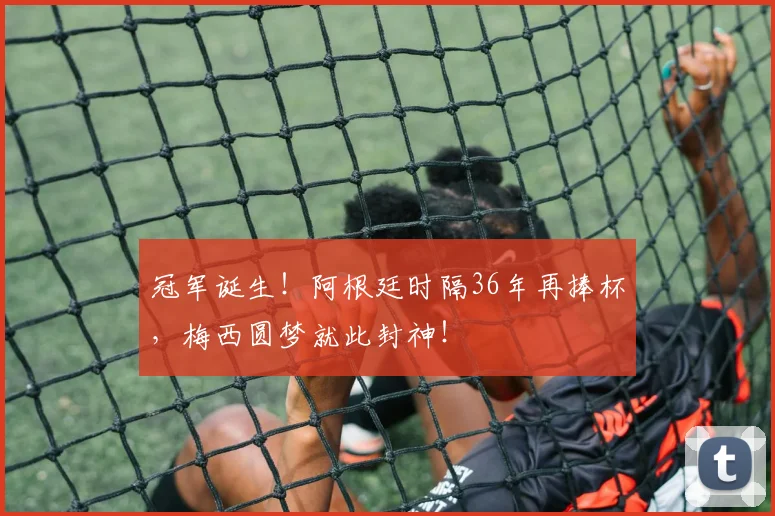 冠军诞生!阿根廷时隔36年再捧杯,梅西圆梦就此封神!