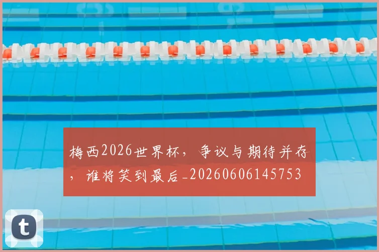 梅西2026世界杯，争议与期待并存，谁将笑到最后_20260606145753