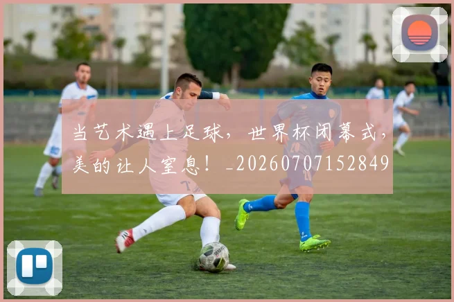 当艺术遇上足球，世界杯闭幕式，美的让人窒息！_20260707152849