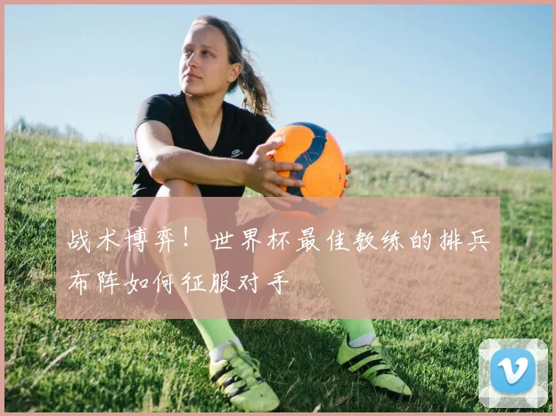 战术博弈！世界杯最佳教练的排兵布阵如何征服对手