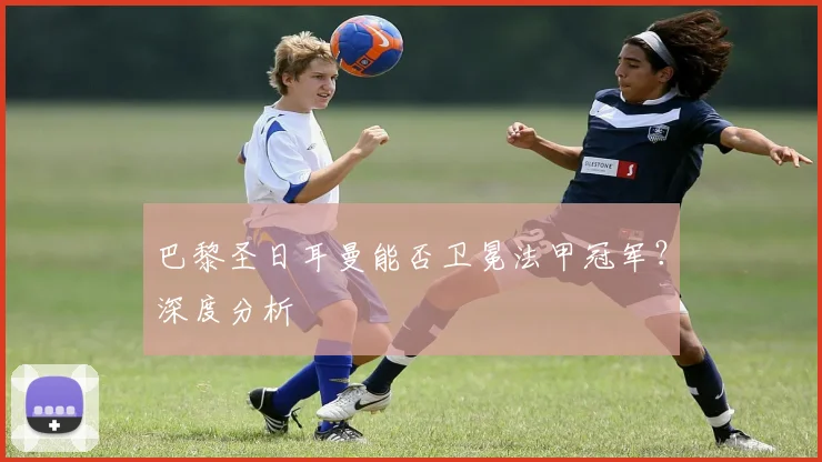 巴黎圣日耳曼能否卫冕法甲冠军？深度分析