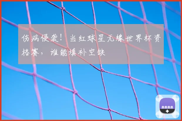 伤病侵袭！当红球星无缘世界杯资格赛，谁能填补空缺