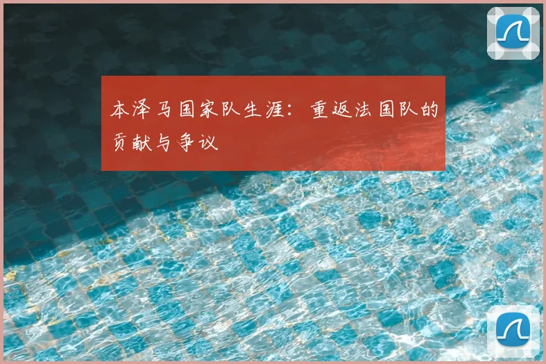 本泽马国家队生涯:重返法国队的贡献与争议