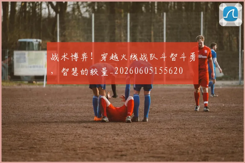战术博弈！穿越火线战队斗智斗勇，智慧的较量_20260605155620