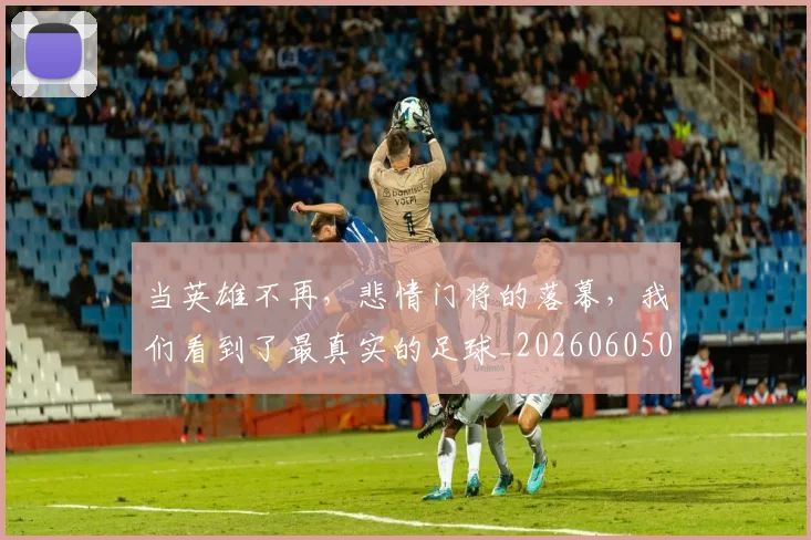 当英雄不再，悲情门将的落幕，我们看到了最真实的足球_20260605000822