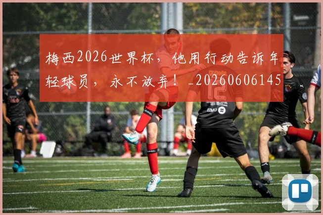 梅西2026世界杯，他用行动告诉年轻球员，永不放弃！_20260606145753