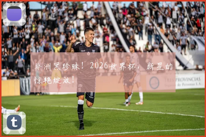 非洲黑珍珠！2026世界杯，新星的惊艳绽放！